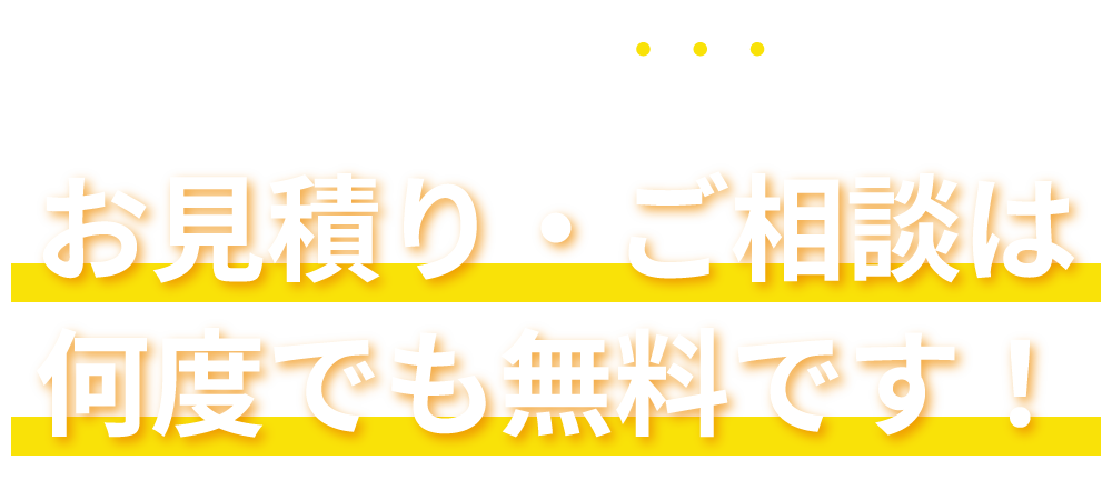 まずはいつでもご相談を！お見積り・ご相談は何度でも無料です！